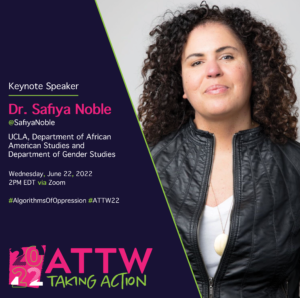 The right-side of the image is an image of Dr. Safiya Noble in a letter jacket with long curly brown hair. The left-side of the image features information about Dr. Noble's keynote address. Text reads: Keynote Speaker / Dr. Safiya Noble / @SafiyaNoble / UCLA, Department of African American Studies and Department of Gender Studies / Wednesday, June 22, 2022 / 2PM EDT via Zoom / #AlgorithmsOfOppression #ATTW22 The 2022 ATTW logo, which reads “2022 ATTW: Taking Action” appears in the bottom-left corner of the image. 